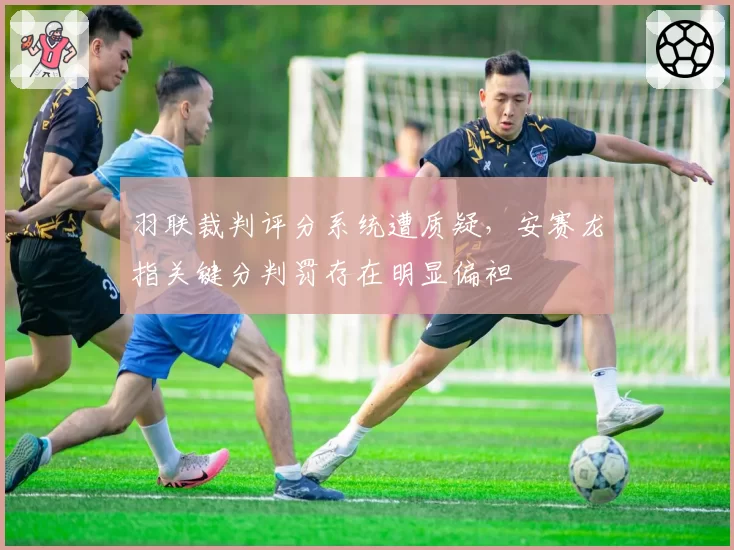 羽联裁判评分系统遭质疑，安赛龙指关键分判罚存在明显偏袒