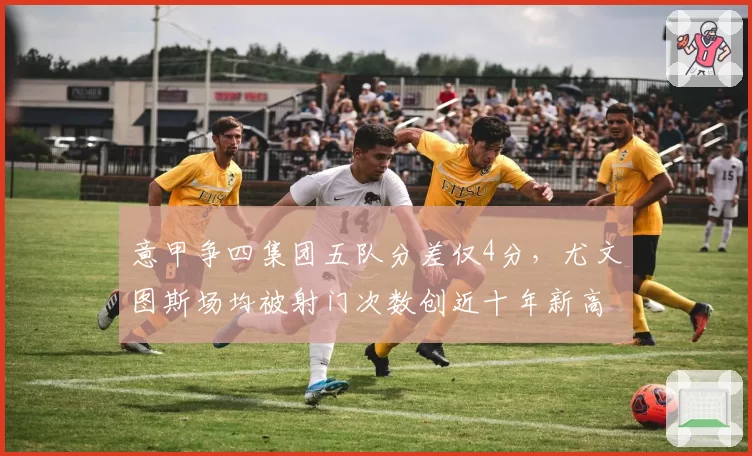 意甲争四集团五队分差仅4分,尤文图斯场均被射门次数创近十年新高