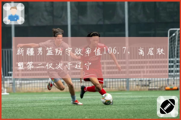 新疆男篮防守效率值106.7,高居联盟第二仅次于辽宁
