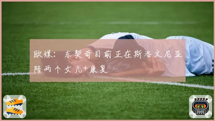 欧媒：东契奇目前正在斯洛文尼亚陪两个女儿+康复