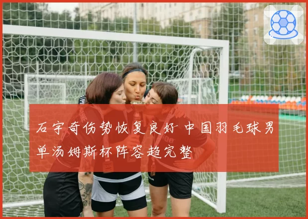 石宇奇伤势恢复良好 中国羽毛球男单汤姆斯杯阵容趋完整