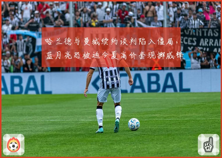 哈兰德与曼城续约谈判陷入僵局，蓝月亮恐被迫今夏高价套现挪威锋霸