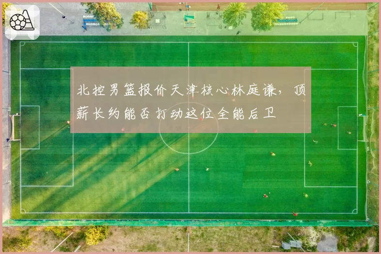 北控男篮报价天津核心林庭谦，顶薪长约能否打动这位全能后卫