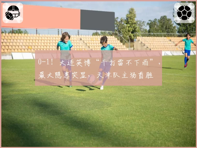 0-1！大连英博“干打雷不下雨”，最大隐患突显，天津队主场首胜