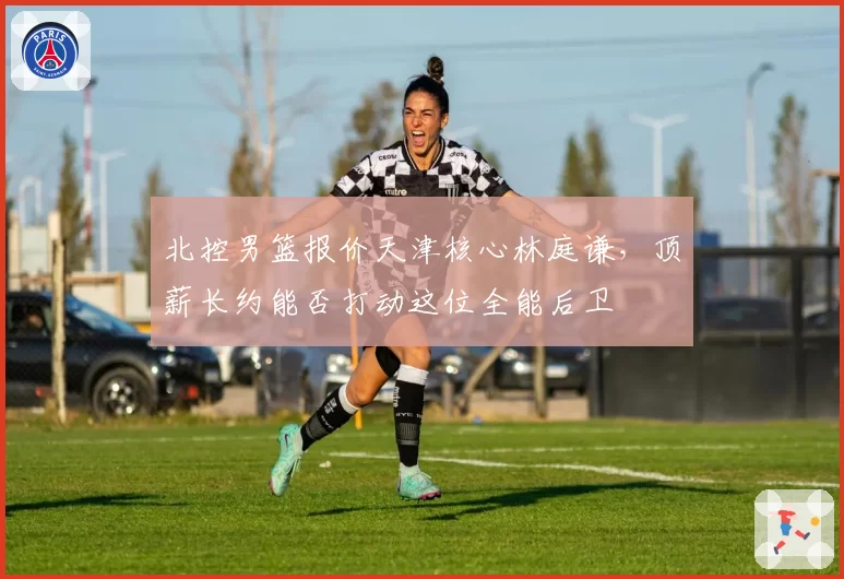 北控男篮报价天津核心林庭谦，顶薪长约能否打动这位全能后卫