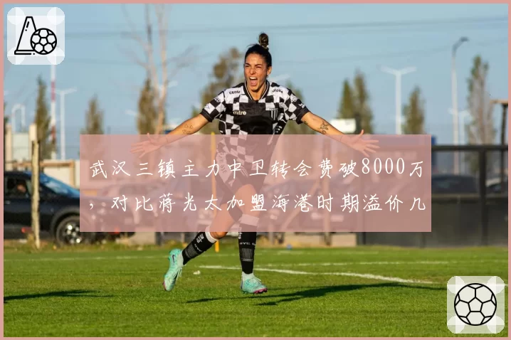 武汉三镇主力中卫转会费破8000万，对比蒋光太加盟海港时期溢价几何