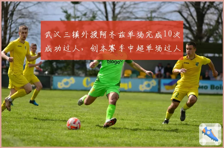 武汉三镇外援阿齐兹单场完成10次成功过人，创本赛季中超单场过人纪录