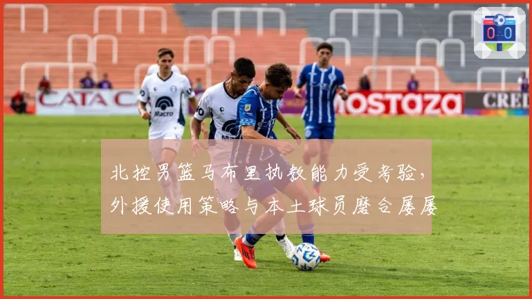 北控男篮马布里执教能力受考验，外援使用策略与本土球员磨合屡屡碰壁