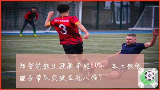 郑智执教生涯胜率超60%，本土教练能否带队突破亚冠八强？