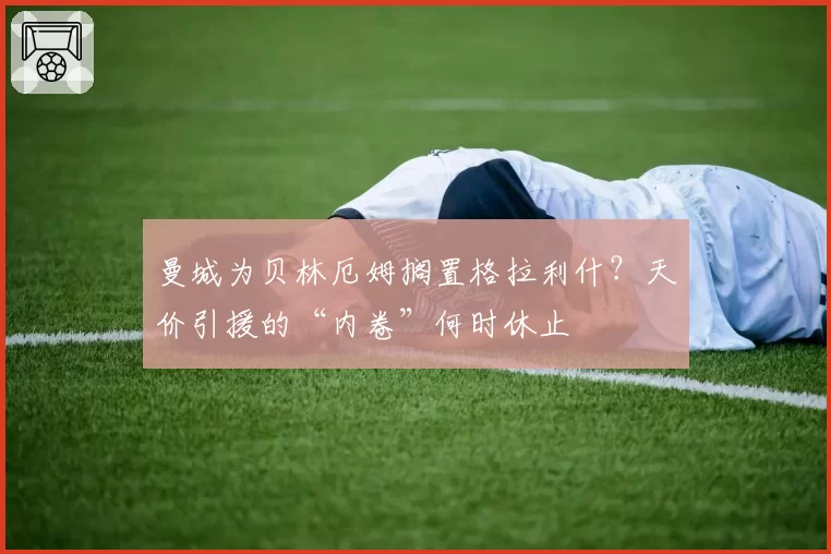 曼城为贝林厄姆搁置格拉利什？天价引援的“内卷”何时休止