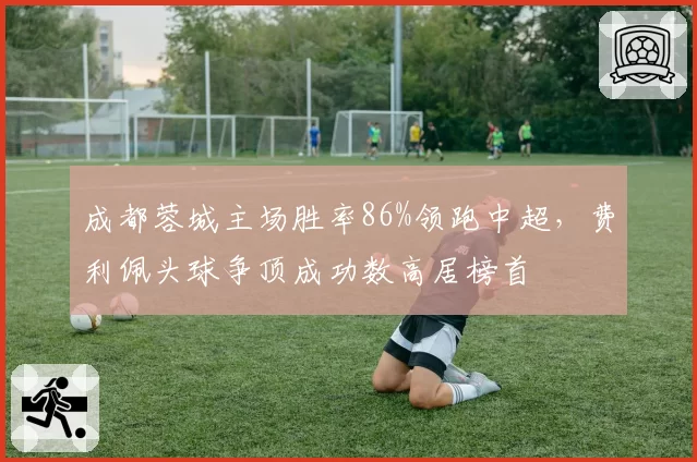 成都蓉城主场胜率86%领跑中超，费利佩头球争顶成功数高居榜首